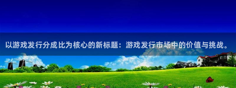 新城平台官网首页登录：以游戏发行分成比为核心的新标题：游戏发行市场中的价值与挑战。
